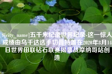 诸暨五千米纪录世界纪录-这一惊人成绩由乌干达选手切普特盖在2020年8月14日世界田联钻石联赛揭幕战摩纳哥站创造