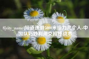 诸暨短道速滑5000米接力几个人-中国队巧妙利用交接棒战术