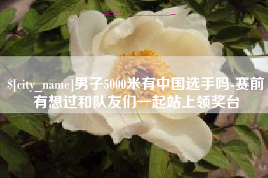 诸暨男子5000米有中国选手吗-赛前有想过和队友们一起站上领奖台