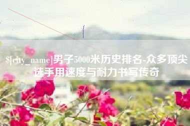 诸暨男子5000米历史排名-众多顶尖选手用速度与耐力书写传奇